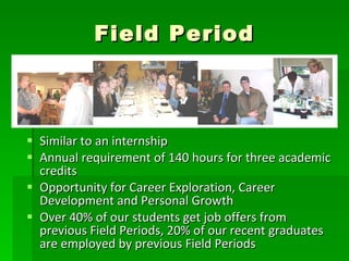 Field Period Similar to an internship Annual requirement of 140 hours for three academic credits Opportunity for Career Exploration, Career Development and Personal Growth Over 40% of our students get job offers from previous Field Periods, 20% of our recent graduates are employed by previous Field Periods 