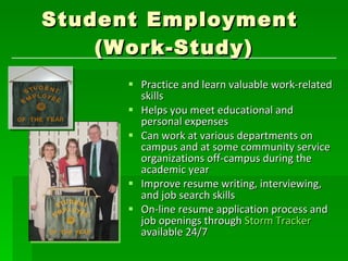 Student Employment  (Work-Study) Practice and learn valuable work-related skills  Helps you meet educational and personal expenses Can work at various departments on campus and at some community service organizations off-campus during the academic year Improve resume writing, interviewing, and job search skills On-line resume application process and job openings through  Storm Tracker  available 24/7 