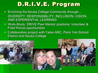 D.R.I.V.E. Program Enriching the Keuka College Community through… DIVERSITY, RESPONSIBILITY, INCLUSION, VISION, AND EXPERIENTIAL LEARNING  Work-Study: DRIVE Peer Mentor positions; Volunteer & Field Period opportunities Collaboration project with Yates ARC, Penn Yan School District and Keuka College 