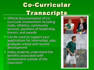 Co-Curricular Transcripts Official documentation of co-curricular involvement including clubs, athletics, community services, positions of leadership, honors, and awards Can be used to support your applications for internships, jobs, graduate school and resume development Helps students understand the benefits associated with involvement outside of the classroom 