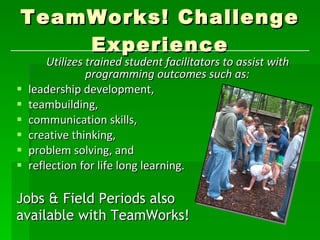 TeamWorks! Challenge Experience Utilizes trained student facilitators to assist with programming outcomes such as: leadership development,  teambuilding,  communication skills,  creative thinking,  problem solving, and  reflection for life long learning. Jobs & Field Periods also  available with TeamWorks!  