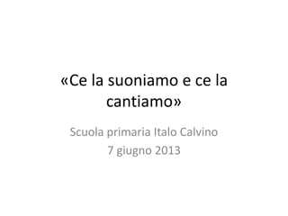 «Ce la suoniamo e ce la
cantiamo»
Scuola primaria Italo Calvino
7 giugno 2013
 