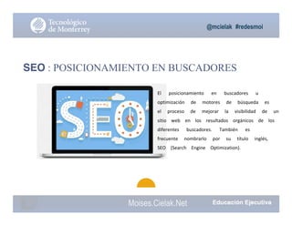 @mcielak #redesmoi
Moises.Cielak.Net
SEO : POSICIONAMIENTO EN BUSCADORES
El			 posicionamiento			 en			 buscadores			 u			
optimización			 de			 motores			 de			 búsqueda			 es			
el			 proceso			 de			 mejorar			 la			 visibilidad			 de			 un			
sitio			 web			 en			 los			 resultados			 orgánicos			 de			 los			
diferentes			 buscadores.			 También			 es			
frecuente			 nombrarlo			 por			 su			 título			 inglés,			
SEO			 (Search			 Engine			 Optimization).
 