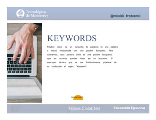 @mcielak #redesmoi
KEYWORDS
Palabra			 clave			 es			 un			 conjunto			 de			 palabras			 (o			 una			 palabra			
a			 secas)			 relacionada			 con			 una			 posible			 búsqueda.			 Para			
aclararnos,			 cada			 palabra			 clave			 es			 una			 posible			 búsqueda			
que			 los			 usuarios			 pueden			 hacer			 en			 un			 buscador.			 El			
concepto			 técnico			 que			 se			 usa			 habitualmente			 proviene			 de			
su			 traducción			 al			 inglés:			 "Keyword".
Gabriela Mejia T.
Moises.Cielak.Net
 