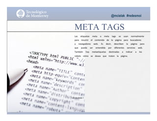 @mcielak #redesmoi
META TAGS
Las			 etiquetas			 meta			 o			 meta			 tags			 se			 usan			 normalmente			
para			 resumir			 el			 contenido			 de			 la			 página			 para			 buscadores			
y			 navegadores			 web.			 Es			 decir,			 describen			 la			 página			 para			
que			 pueda			 ser			 entendida			 por			 diferentes			 servicios			 web.			
También			 hay			 metaetiquetas			 destinadas			 a			 indicar			 a			 los			
robots			 cómo			 se			 desea			 que			 traten			 la			 página.
Gabriela Mejia T.
Moises.Cielak.Net
 