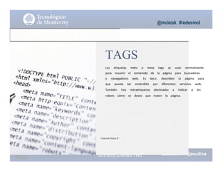 @mcielak #redesmoi
TAGS
Las			 etiquetas			 meta			 o			 meta			 tags			 se			 usan			 normalmente			
para			 resumir			 el			 contenido			 de			 la			 página			 para			 buscadores			
y			 navegadores			 web.			 Es			 decir,			 describen			 la			 página			 para			
que			 pueda			 ser			 entendida			 por			 diferentes			 servicios			 web.			
También			 hay			 metaetiquetas			 destinadas			 a			 indicar			 a			 los			
robots			 cómo			 se			 desea			 que			 traten			 la			 página.
Gabriela Mejia T.
Moises.Cielak.Net
 
