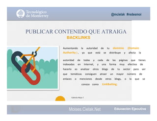 @mcielak #redesmoi
Moises.Cielak.Net
PUBLICAR CONTENIDO QUE ATRAIGA
BACKLINKS
26
Aumentando			 la			 autoridad			 de			 tu			 dominio			 (Domain			
Authority ) ,			 ya			 que			 está			 se			 distribuye			 y			 afecta			 la			
autoridad			 de			 todas			 y			 cada			 de			 las			 páginas			 que			 tienes			
indexadas			 en			 Internet,			 y			 una			 forma			 muy			 efectiva			 de			
hacerlo			 es			 analizar			 otros			 blogs			 de			 tu			 sector			 para			 ver			
que			 temáticas			 consiguen			 atraer			 un			 mayor			 número			 de			
enlaces			 o			 menciones			 desde			 otros			 blogs,			 o			 lo			 que			 se			
conoce			 como			 LinkBaiting.
Gabriela Mejia T.
 