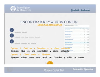 1
2
3
@mcielak #redesmoi
ENCONTRAR KEYWORDS CON UN
LONG TAIL MAS AMPLIO
Busqueda			 Manual
Analizando			 otros			 blogs			 similares			 (Semrush)
Realizando			 busquedas			 por			 tematicas
Opción			 1.			 Qué			 es			 +			 Término			 +			 y			 cómo			 utilizarlo.			
Ejemplo:			 Qué			 es			 una			 newsletter			 y			 cómo			 utilizarla.
Opción			 2.			 Cómo			 crear			 +			 Término			
Ejemplo:			 Cómo			 crear			 una			 canal			 de			 Youtube			 y			 subir			 un			 vídeo
31
Gabriela Mejia T.
Moises.Cielak.Net
 