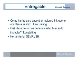 @mcielak #redesmoiEntregable
• Cómo harías para encontrar mejores link que te
apunten a tu sitio: Link Baiting ….
• Qué clase de nichos deberías estar buscando
impactar? Longtailing
• Herramienta: SEMRUSH
Moises.Cielak.Net
 