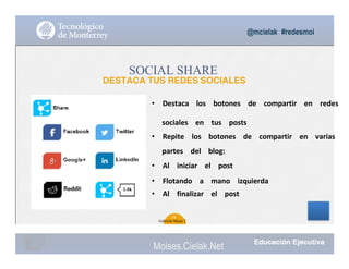 @mcielak #redesmoi
SOCIAL SHARE
DESTACA TUS REDES SOCIALES
• Destaca			 los			 botones			 de			 compartir			 en			 redes		
sociales			 en			 tus			 posts			
• Repite			 los			 botones			 de			 compartir			 en			 varias			
partes			 del			 blog:			
• Al			 iniciar			 el			 post			
• Flotando			 a			 mano			 izquierda			
• Al			 finalizar			 el			 post
34
Gabriela Mejia T.
Moises.Cielak.Net
 