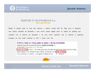 @mcielak #redesmoi
REPETIR TU KEYWORD EN LA
META DESCRIPTION
Repetir			 la			 palabra			 clave			 no			 hace			 que			 vayamos			 a			 mejorar			 nuestro			 SEO			 On			 Page,			 pero			 sí destacará			
más			 nuestro			 resultado			 de			 búsqueda			 y			 esto			 ocurre			 porque			 google			 pone			 en			 negrita			 las			 palabras			 que			
coinciden			 con			 el			 término			 de			 búsqueda			 y			 de			 esta			 forma			 captamos			 más			 la			 atención			 y			 podremos			
conseguir			 de			 este			 modo			 aumentar			 el			 CTR			 y			 recibir			 más			 clics.
39
Gabriela Mejia T.
Moises.Cielak.Net
 