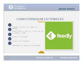 1
2
3
4
5
@mcielak #redesmoi
COMO CONSEGUIR LECTORES EN
FEEDLY
Colocando			 un			 banner			 en			 tu			 pagina			 con			
visibilidad.
Invitando			 lectores			 a			 traves			 de			 un			 post			 para			 que			
se			 suscriban			 a			 Feedly.
Invitando			 a			 tus			 followers.
Invitando			 a			 tus			 suscriptores.
Intercambiando			 tu			 Feedly			 con			 otro			 profesional.
40
Gabriela Mejia T.
Moises.Cielak.Net
 