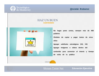 @mcielak #redesmoi
•
•
•
•
HAZ UN BUEN
CONTENIDO
No			 hagas			 posts			 cortos,			 siempre			 más			 de			 400			
palabras			
Olvídate			 de			 copiar			 y			 pegar			 textos			 de			 otros			
sitios			
Agregar			 subtítulos			 estratégicos			 (H2,			 H3)			
Agregar			 imágenes			 o			 vídeos			 dentro			 del			
contenido			 para			 aumentar			 el			 interés			 y			 tiempo			
de			 visita			 de			 tu			 público
41
Gabriela Mejia T.
Moises.Cielak.Net
 
