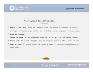 @mcielak #redesmoi
•
•
•
•
•
ACTUALIZA TU CONTENIDO
ANTIGUO
Mejóralo			 a			 nivel			 visual .			 Añade			 más			 elementos			 visuales			 que			 mejoren			 la			 experiencia			 de			 usuario			 y			
lo			 retengan			 más			 tiempo,			 y			 que			 también			 sean			 un			 facilitador			 de			 su			 compartición			 en			 redes	 sociales.			
Añade			 una			 infografía.			
Optimiza			 los			 títulos.			 Es			 algo			 fundamental			 acertar			 con			 los			 H1,			 H2			 y			 H3			 que			 hayamos			 utilizado.			
Optimiza			 meta			 title			 y			 meta			 description .			 Con			 ello			 conseguirás			 mejorar			 el			 CTR			 y			 recibir			 más			 clics.			
Añade			 un			 vídeo.			 Te			 permitirá			 retener			 más			 tiempo			 al			 usuario			 e			 incrementar			 considerablemente			 el			
Quality			 Score.
42
Gabriela Mejia T.
Moises.Cielak.Net
 
