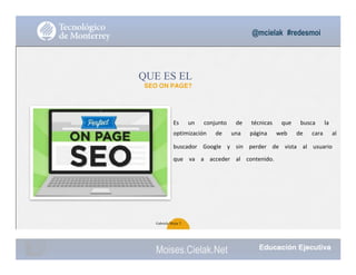 @mcielak #redesmoi
QUE ES EL
SEO ON PAGE?
Es			 un			 conjunto			 de			 técnicas			 que			 busca			 la			
optimización			 de			 una			 página			 web			 de			 cara			 al			
buscador			 Google			 y			 sin			 perder			 de			 vista			 al			 usuario			
que			 va			 a			 acceder			 al			 contenido.
44
Gabriela Mejia T.
Moises.Cielak.Net
 