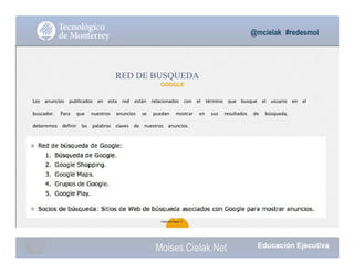 @mcielak #redesmoi
RED DE BUSQUEDA
GOOGLE
Los			 anuncios			 publicados			 en			 esta			 red			 están			 relacionados			 con			 el			 término			 que			 busque			 el			 usuario			 en			 el			
buscador.			 Para			 que			 nuestros			 anuncios			 se			 puedan			 mostrar			 en			 sus			 resultados			 de			 búsqueda,			
deberemos			 definir			 las			 palabras			 claves			 de			 nuestros			 anuncios.
55
Gabriela Mejia T.
Moises.Cielak.Net
 