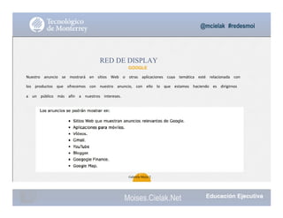 @mcielak #redesmoi
RED DE DISPLAY
GOOGLE
Nuestro			 anuncio			 se			 mostrará			 en			 sitios			 Web			 o			 otras			 aplicaciones			 cuya			 temática			 esté			 relacionada			 con			
los			 productos			 que			 ofrecemos			 con			 nuestro			 anuncio,			 con			 ello			 lo			 que			 estamos			 haciendo			 es			 dirigirnos			
a			 un			 público			 más			 afín			 a			 nuestros			 intereses.			
57
Gabriela Mejia T.
Moises.Cielak.Net
 
