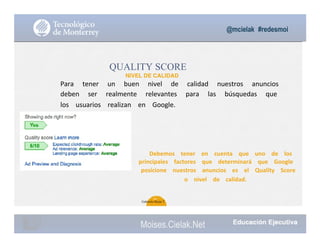 @mcielak #redesmoi
QUALITY SCORE
NIVEL DE CALIDAD
Para			 tener			 un			 buen			 nivel			 de			 calidad			 nuestros			 anuncios			
deben			 ser			 realmente			 relevantes			 para			 las			 búsquedas			 que			
los			 usuarios			 realizan			 en			 Google.			
Debemos			 tener			 en			 cuenta			 que			 uno			 de			 los			
principales			 factores			 que			 determinará			 que			 Google			
posicione			 nuestros			 anuncios			 es			 el			 Quality			 Score			
o			 nivel			 de			 calidad.			
61
Gabriela Mejia T.
Moises.Cielak.Net
 
