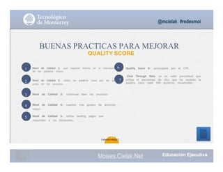 Nivel			 de			 Calidad			 1:			 pon			 especial			 interés			 en			 la			 relevancia			
de			 las			 palabras			 claves.
Quality			 Score			 6: preocúpate			 por			 el			 CTR.			
El Click			 Through			 Rate			 es			 un			 valor			 porcentual			 que			
refleja			 el			 porcentaje			 de			 clics			 que			 ha			 recibido			 la			
palabra			 clave			 cada			 100			 anuncios			 visualizados .
1
2
3
4
5
6
Nivel			 de			 Calidad			 2:			 utiliza			 las			 palabras			 clave			 por			 las			 que			 7
pujas			 en			 los			 anuncios.
Nivel			 de			 Calidad			 3:			 construye			 bien			 los			 anuncios.
Nivel			 de			 Calidad			 4:			 cuantos			 más			 grupos			 de			 anuncios			
mejor.
Nivel			 de			 Calidad			 5:			 utiliza			 landing			 pages			 que			
respondan			 a			 las			 búsquedas.
@mcielak #redesmoi
BUENAS PRACTICAS PARA MEJORAR
QUALITY SCORE
63
Gabriela Mejia T.
Moises.Cielak.Net
 