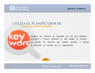 @mcielak #redesmoi
UTILIZA EL PLANIFICADOR DE
PALABRAS CLAVES DE GOOGLE
Introduce			 los			 términos			 de			 búsqueda			 por			 los			 que			 desearías			
anunciarte			 o			 incluso,			 poniendo			 tu			 web			 google			 te			 mostrará			
los			 listados			 de			 términos			 que			 pueden			 ayudarte			 a			 mejorar			
la			 relevancia			 en			 función			 de			 tu			 segmentación.			
65
Gabriela Mejia T.
Moises.Cielak.Net
 