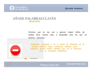 @mcielak #redesmoi
AÑADE PALABRAS CLAVES
NEGATIVAS
Términos			 que			 no			 nos			 van			 a			 generar			 ningún			 tráfico			 de			
calidad			 hacia			 nuestra			 web,			 o			 búsquedas			 para			 las			 que			 no			
seremos			 relevantes.
Añadiendo			 --keyword			 o			 en			 el			 panel			 de			 Adwords,			 en			 la			
pestaña			 Palabras			 Clave,			 seleccionar			 Palabras			 clave			
negativas,			 podrás			 excluir			 aquellas			 que			 no			 te			 interesen			
para			 tu			 estrategia			 publicitaria.
68
Gabriela Mejia T.
Moises.Cielak.Net
 
