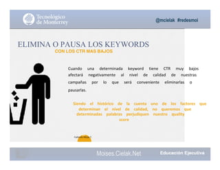@mcielak #redesmoi
Moises.Cielak.Net
69
Cuando			 una			 determinada			 keyword			 tiene			 CTR			 muy			 bajos			
afectará			 negativamente			 al			 nivel			 de			 calidad			 de			 nuestras			
campañas			 por			 lo			 que			 será			 conveniente			 eliminarlas			 o			
pausarlas.			
ELIMINA O PAUSA LOS KEYWORDS
CON LOS CTR MAS BAJOS
Siendo			 el			 histórico			 de			 la			 cuenta			 uno			 de			 los			 factores			 que			
determinan			 el			 nivel			 de			 calidad,			 no			 queremos			 que			
determinadas			 palabras			 perjudiquen			 nuestro			 quality			
score
Gabriela Mejia T.
 