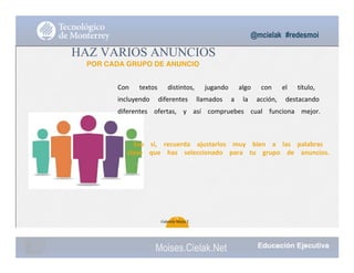 @mcielak #redesmoi
HAZ VARIOS ANUNCIOS
POR CADA GRUPO DE ANUNCIO
Con			 textos			 distintos,			 jugando			 algo			 con			 el			 título,			
incluyendo			 diferentes			 llamados			 a			 la			 acción,			 destacando			
diferentes			 ofertas,			 y			 así			 compruebes			 cual			 funciona			 mejor.			
Eso			 sí,			 recuerda			 ajustarlos			 muy			 bien			 a			 las			 palabras			
clave			 que			 has			 seleccionado			 para			 tu			 grupo			 de			 anuncios.
70
Gabriela Mejia T.
Moises.Cielak.Net
 