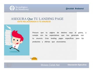 @mcielak #redesmoi
Moises.Cielak.Net
Procura			 que			 tu			 página			 de			 destino			 vaya			 al			 grano,			 y			
cumpla			 con			 las			 expectativas			 que			 has			 generado			 con			
tu			 anuncio.			 Crea			 landing			 pages			 específicas			 para			 los			
productos			 y			 ofertas			 que			 anunciamos.
ASEGURA Que TU LANDING PAGE
ESTE RELACIONADA A TU ANUNCIO
72
Gabriela Mejia T.
 