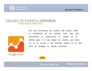 @mcielak #redesmoi
ENLAZA TU CUENTA ADWORDS
CON GOOGLE ANALYTICS
Con			 esta			 herramienta			 de			 analítica			 web			 podrás			 medir			
el			 rendimiento			 de			 las			 palabras			 clave			 que			 más			
conversiones			 te			 proporcionan,			 la			 calidad			 de			 la			
landing			 page			 a			 la			 que			 llegan			 los			 usuarios			 que			 hacen			
clic			 en			 tu			 anuncio			 y			 que			 recorrido			 realizan			 en			 tu			 web			
antes			 de			 conseguir			 tu			 ansiada			 conversión.			
74
Gabriela Mejia T.
Moises.Cielak.Net
 