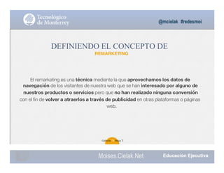 El remarketing es una técnica mediante la que aprovechamos los datos de
navegación de los visitantes de nuestra web que se han interesado por alguno de
nuestros productos o servicios pero que no han realizado ninguna conversión
con el ﬁn de volver a atraerlos a través de publicidad en otras plataformas o páginas
web.
@mcielak #redesmoi
DEFINIENDO EL CONCEPTO DE
REMARKETING
Gabriela 76 Mejia T.
Moises.Cielak.Net
 