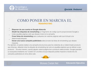 •
•
•
•
@mcielak #redesmoi
COMO PONER EN MARCHA EL
REMARKETING
Disponer de una cuenta en Google Adwords
Añadir las etiquetas de remarketing (un fragmento de código que te proporcionará Google) a
todas aquellas páginas web que desees incluir en la campaña.
Crear listas de remarketing para cualquiera de nuestras páginas web que incluyan una
determinada etiqueta.
Iniciar una nueva campaña publicitaria seleccionado las listas de remarketing que desees
impactar.
Por ejemplo, si quieres realizar una campaña de anuncios para los visitantes de un determinado producto
que ofrezcas, deberás incluir la etiqueta de remarketing tan solo en aquellas páginas que se reﬁeran a ese
producto. De esta manera, cuando alguien visite la página de tu producto seleccionado, Google guardará
su búsqueda (mediante una “cookie”) en una lista a la que después podrás impactar a través de una
campaña publicitaria en otros sitios web.
Gabriela 79 Mejia T.
Moises.Cielak.Net
 