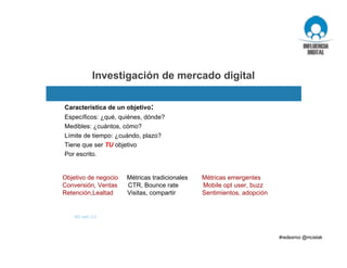 Investigación de mercado digital
Objetivo de negocio Métricas tradicionales Métricas emergentes
Conversión, Ventas CTR, Bounce rate Mobile opt user, buzz
Retención,Lealtad Visitas, compartir Sentimientos, adopción
Característica de un objetivo:
Específicos: ¿qué, quiénes, dónde?
Medibles: ¿cuántos, cómo?
Límite de tiempo: ¿cuándo, plazo?
Tiene que ser TU objetivo
Por escrito.
M3 web 2.0
 