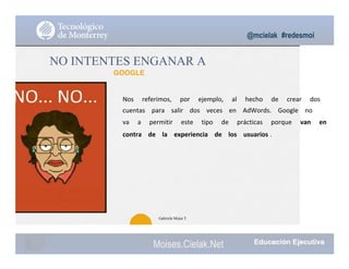 @mcielak #redesmoi
NO INTENTES ENGANAR A
GOOGLE
Nos			 referimos,			 por			 ejemplo,			 al			 hecho			 de			 crear			 dos			
cuentas			 para			 salir			 dos			 veces			 en			 AdWords.			 Google			 no			
va			 a			 permitir			 este			 tipo			 de			 prácticas			 porque			 van			 en			
contra			 de			 la			 experiencia			 de			 los			 usuarios .			
88
Gabriela Mejia T.
Moises.Cielak.Net
 
