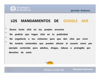 •
•
•
•
@mcielak #redesmoi
LOS			 MANDAMIENTOS			 DE			 GOOGLE			 ADS
Nunca			 harás			 click			 en			 tus			 propios			 anuncios			
No			 pedirás			 que			 hagan			 click			 en			 tu			 publicidad			
No			 engañarás			 a			 tus			 visitantes			 para			 que			 den			 click			 por			 error			
No			 tendrás			 contenidos			 que			 puedan			 afectar			 al			 usuario			 como			 por			
ejemplo			 contenido			 para			 adultos,			 drogas,			 tabaco			 o			 protegido			 por			
derechos			 de			 autor.
89
Gabriela Mejia T.
Moises.Cielak.Net
 