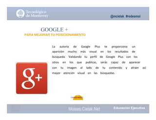@mcielak #redesmoi
GOOGLE +
PARA MEJORAR TU POSICIONAMIENTO
La			 autoría			 de			 Google			 Plus			 te			 proporciona			 un			
aparición			 mucho			 más			 visual			 en			 los			 resultados			 de			
búsqueda.			 Validando			 tu			 perfil			 de			 Google			 Plus			 con			 los			
sitios			 en			 los			 que			 publicas,			 serás			 capaz			 de			 aparecer			
con			 tu			 imagen			 al			 lado			 de			 tu			 contenido			 y			 atraer			 así			
mayor			 atención			 visual			 en			 las			 búsquedas.
91
Gabriela Mejia T.
Moises.Cielak.Net
 