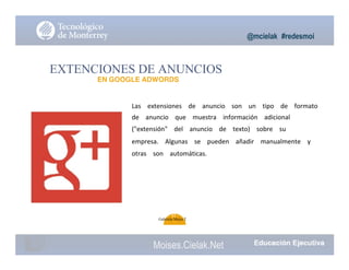 @mcielak #redesmoi
EXTENCIONES DE ANUNCIOS
EN GOOGLE ADWORDS
Las			 extensiones			 de			 anuncio			 son			 un			 tipo			 de			 formato			
de			 anuncio			 que			 muestra			 información			 adicional			
("extensión"			 del			 anuncio			 de			 texto)			 sobre			 su			
empresa.			 Algunas			 se			 pueden			 añadir			 manualmente			 y			
otras			 son			 automáticas.
95
Gabriela Mejia T.
Moises.Cielak.Net
 