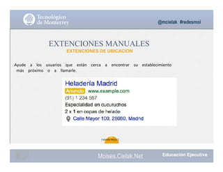 @mcielak #redesmoi
EXTENCIONES MANUALES
EXTENCIONES DE UBICACION
Ayude			 a			 los			 usuarios			 que			 están			 cerca			 a			 encontrar			 su			 establecimiento
más			 próximo			 o			 a			 llamarle.			
98
Gabriela Mejia T.
Moises.Cielak.Net
 