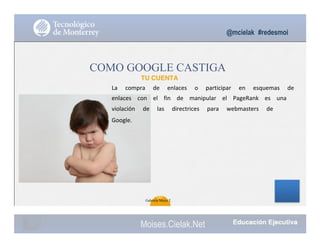 @mcielak #redesmoi
COMO GOOGLE CASTIGA
TU CUENTA
La			 compra			 de			 enlaces			 o			 participar			 en			 esquemas			 de			
enlaces			 con			 el			 fin			 de			 manipular			 el			 PageRank			 es			 una			
violación			 de			 las			 directrices			 para			 webmasters			 de			
Google.
104
Gabriela Mejia T.
Moises.Cielak.Net
 