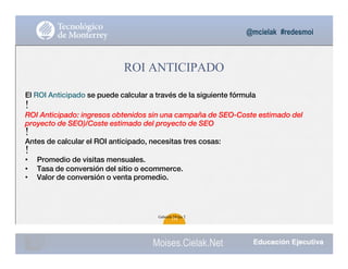 @mcielak #redesmoi
Moises.Cielak.Net
ROI ANTICIPADO
El ROI Anticipado se puede calcular a través de la siguiente fórmula
!
ROI Anticipado: ingresos obtenidos sin una campaña de SEO-Coste estimado del
proyecto de SEO)/Coste estimado del proyecto de SEO
!
Antes de calcular el ROI anticipado, necesitas tres cosas:
!
• Promedio de visitas mensuales.
• Tasa de conversión del sitio o ecommerce.
• Valor de conversión o venta promedio.
Gabriela Mejia T.
120
 
