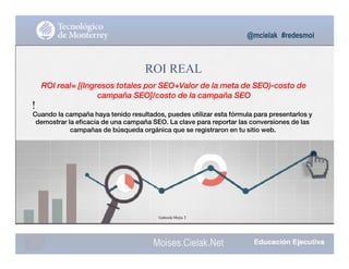 @mcielak #redesmoi
ROI REAL
ROI real= [(Ingresos totales por SEO+Valor de la meta de SEO)-costo de
campaña SEO]/costo de la campaña SEO
!
Cuando la campaña haya tenido resultados, puedes utilizar esta fórmula para presentarlos y
demostrar la eficacia de una campaña SEO. La clave para reportar las conversiones de las
campañas de búsqueda orgánica que se registraron en tu sitio web.
Gabriela Mejia T.
123
Moises.Cielak.Net
 