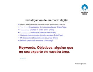 Investigación de mercado digital
M3 web 2.0
➔ Graph Search (gratis, sólo en facebook, cuenta de persona, desktop e Inglés USA
➔ Tag Crowd (visualización de nubes de palabras, Gratis/Pago)
➔ Voyant Tool (análisis de textos online Gratis)
➔ Keyword eye (análisis de palabras clave, Pago)
➔ Hootsuite (administración de redes sociales Gratis/Pago)
➔ MyGeoposition (Geolocalización de zonas, Gratis)
➔ Mention (Menciones en la web Gratis/Pago)
Herramientas
Keywords, Objetivos, alguien que
no sea experto en nuestra área.
 