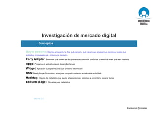 Investigación de mercado digital
M3 web 2.0
Buyer persona: Clientes prospecto, te dice qué piensan y qué hacen para sopesar sus opciones, revelan sus
actitudes, preocupaciones y criterios de decisión.
Early Adopter: Personas que suelen ser los primeros en consumir productos o servicios antes que sean masivos
Apps: Programas o aplicativos para desarrollar tareas
Widget: Aplicación o programa corto que presenta información
RSS: Really Simple Sindication, sirve para compartir contenido actualizable en la Web
Hashtag: Etiqueta de metadatos que ayuda a las personas y sistemas a encontrar y separar temas
Etiqueta (Tags): Etiquetas para metadatos
Conceptos
 