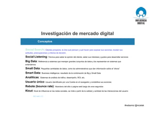 Investigación de mercado digital
M3 web 2.0
Social Search: Clientes prospecto, te dice qué piensan y qué hacen para sopesar sus opciones, revelan sus
actitudes, preocupaciones y criterios de decisión.
Social Listening: Técnica para saber la opinión del cliente, saber sus intereses y gustos para desarrollar servicios
Big Data: Referencia a sistemas que manejan grandes conjuntos de datos y los representan en sistemas que
entendemos
Small Data: Pequeñas cantidades de datos, como los administrativos que dan información sobre el “ahora”
Smart Data: Business intelligence, resultado de la combinación de Big y Small Data
Analíticas: Sistemas de análisis de tráfico, desempeño, ROI, etc.
Usuario único: Usuario identificado por una Cookie en el navegador y contabiliza sus acciones
Rebote (bounce rate): Abandono del sitio o página web luego de unos segundos
Klout: Nivel de influencia en las redes sociales, se mide a partir de la calidad y cantidad de las interacciones del usuario
Conceptos
 