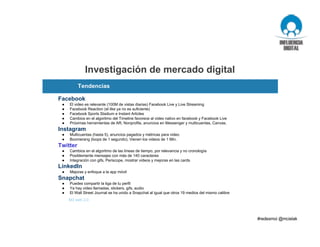 Investigación de mercado digital
M3 web 2.0
Facebook
● El video es relevante (100M de vistas diarias) Facebook Live y Live Streaming
● Facebook Reaction (el like ya no es suficiente)
● Facebook Sports Stadium e Instant Articles
● Cambios en el algoritmo del Timeline favorece al video nativo en facebook y Facebook Live
● Próximas herramientas de AR, Nonprofits, anuncios en Messenger y multicuentas, Canvas.
Instagram
● Multicuentas (hasta 5), anuncios pagados y métricas para video
● Boomerang (loops de 1 segundo), Vienen los videos de 1 Min.
Twitter
● Cambios en el algoritmo de las líneas de tiempo, por relevancia y no cronología
● Posiblemente mensajes con más de 140 caracteres
● Integración con gifs, Periscope, mostrar videos y mejoras en las cards
LinkedIn
● Mejoras y enfoque a la app móvil
Snapchat
● Puedes compartir la liga de tu perfil
● Ya hay video llamadas, stickers, gifs, audio
● El Wall Street Journal se ha unido a Snapchat al igual que otros 19 medios del mismo calibre
Tendencias
 