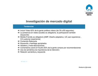 ➔ Incluir Video 62% de la gente prefiere videos (de 30 a 60 segundos)
➔ La presencia en redes sociales es obligatoria, la participación también
(keywords)
➔ Mobile-Friendly es obligatorio [AMP, Diseño adaptativo, UX user experience ,
CX customer experience]
➔ Contenido Relevante
➔ Keywords y hashtags apropiados
➔ Headers y meta-descripciones
➔ Comentarios (word of mouth) 92% de la gente compra por recomendaciones
➔ Uso de semántica (la importancia de la intención)
➔ Relación semántica y keywords
Investigación de mercado digital
Tendencias
M3 web 2.0
 
