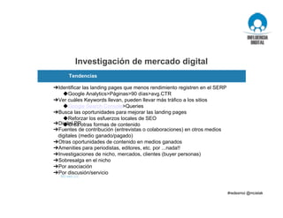 ➔Identificar las landing pages que menos rendimiento registren en el SERP
◆Google Analytics>Páginas>90 días>avg.CTR
➔Ver cuáles Keywords llevan, pueden llevar más tráfico a los sitios
◆Google Search Console>Queries
➔Busca las oportunidades para mejorar las landing pages
◆Reforzar los esfuerzos locales de SEO
◆Crea otras formas de contenido➔Digital PR
➔Fuentes de contribución (entrevistas o colaboraciones) en otros medios
digitales (medio ganado/pagado)
➔Otras oportunidades de contenido en medios ganados
➔Amenities para periodistas, editores, etc. por ...nada!!
➔Investigaciones de nicho, mercados, clientes (buyer personas)
➔Sobresalga en el nicho
➔Por asociación
➔Por discusión/servicio
M3 web 2.0
¿Aplique, mida, modifique y repita?
Investigación de mercado digital
Tendencias
 