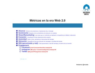 Métricas en la era Web 2.0
M3 web 2.0
● Alcance: Número de conexiones o impresiones de un mensaje
● Sentimiento: Basado en los comentarios a la marca en un contexto
● Share/Remarketing: Las veces que un contenido es replicado o compartido por utilidad o relevancia
● Conexión: Visualización de las relaciones entre usuarios
● Autoridad: Quién lo dice, semántica e intenciones del mensaje
● Ubicación: Geográfia en las que se lanzan los mensajes o movilidad del cliente
● ROI (aproximado y real): Costo aproximado o real del mensaje y el retorno de la inversión
● Engagement
○ Facebook [(Like+Comments+Share)/fans totales]x100
○ Instagram [(Me gusta + Comentarios)/Seguidores totales]x100
○ Twitter [(Me gusta+RT)/seguidores totales]x100
 