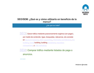 SEO/SEM: ¿Qué es y cómo utilizarlo en beneficio de la
marca?
¿de qué se trata?
SEO/SEM
SEO: Ganar tráfico mediante posicionamiento orgánico (sin pagar),
por medio de contenido, ligas, búsquedas, relevancia, etc.consiste
en keyword research, SEO copywriting, information architecture, link
building, brand building, building mindshare, reputation
management, y viral marketing.
SEM: Comprar tráfico mediante listados de paga o
anuncios.
 