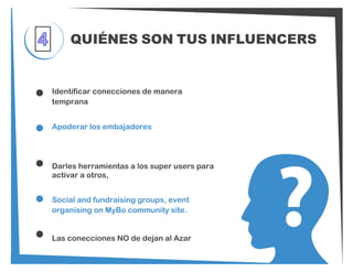 QUIÉNES SON TUS INFLUENCERS
Identificar conecciones de manera
temprana
Apoderar los embajadores
Darles herramientas a los super users para
activar a otros,
Social and fundraising groups, event
organising on MyBo community site.
Las conecciones NO de dejan al Azar
 