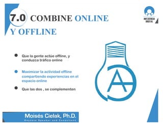 7.0 COMBINE ONLINE
Y OFFLINE
Que la gente actúe offline, y
conduzca tráfico online
Maximizar la actividad offline
compartiendo experiencias en el
espacio online
Que las dos , se complementen
 